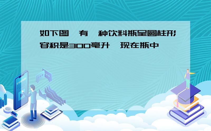 如下图,有一种饮料瓶呈圆柱形容积是300毫升,现在瓶中