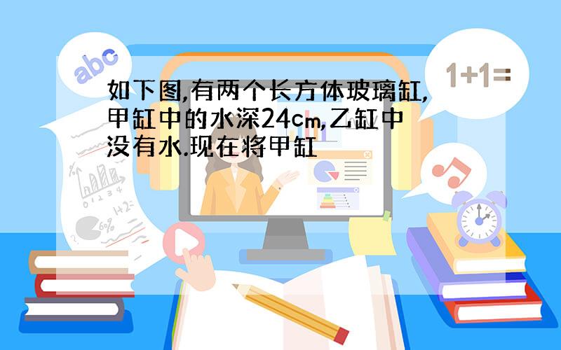 如下图,有两个长方体玻璃缸,甲缸中的水深24cm,乙缸中没有水.现在将甲缸