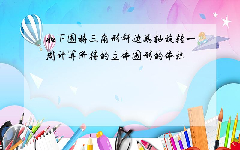 如下图将三角形斜边为轴旋转一周计算所得的立体图形的体积