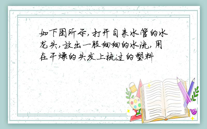 如下图所示,打开自来水管的水龙头,放出一股细细的水流,用在干燥的头发上梳过的塑料