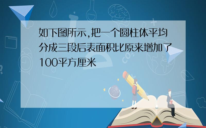 如下图所示,把一个圆柱体平均分成三段后表面积比原来增加了100平方厘米