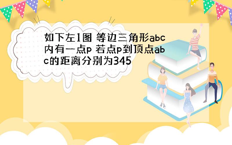 如下左1图 等边三角形abc内有一点p 若点p到顶点abc的距离分别为345