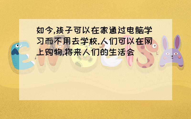 如今,孩子可以在家通过电脑学习而不用去学校.人们可以在网上购物,将来人们的生活会