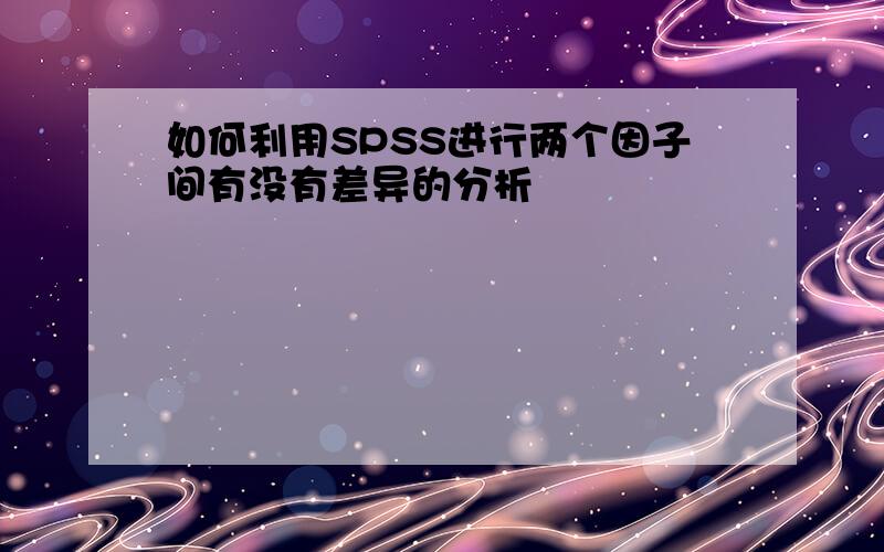 如何利用SPSS进行两个因子间有没有差异的分析