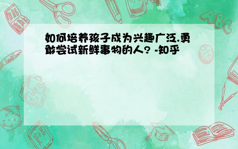 如何培养孩子成为兴趣广泛.勇敢尝试新鲜事物的人? -知乎