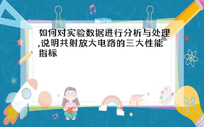 如何对实验数据进行分析与处理,说明共射放大电路的三大性能指标