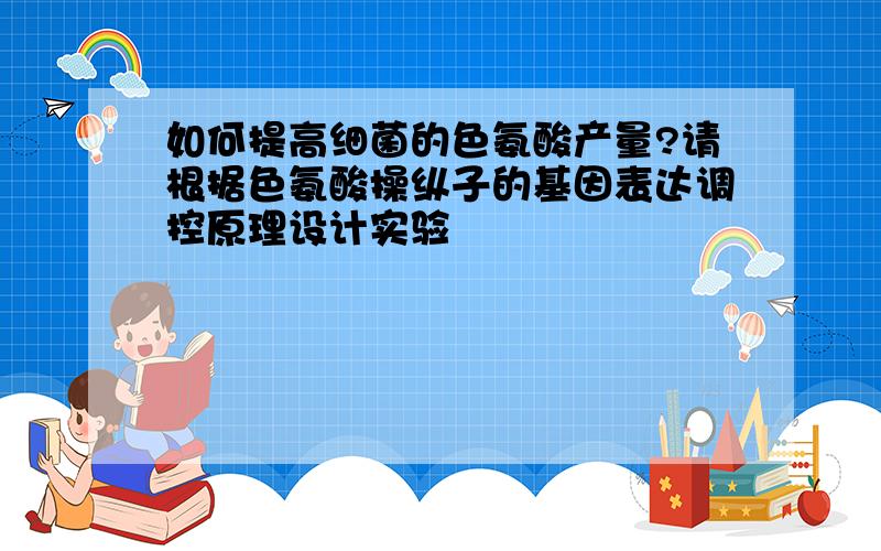 如何提高细菌的色氨酸产量?请根据色氨酸操纵子的基因表达调控原理设计实验