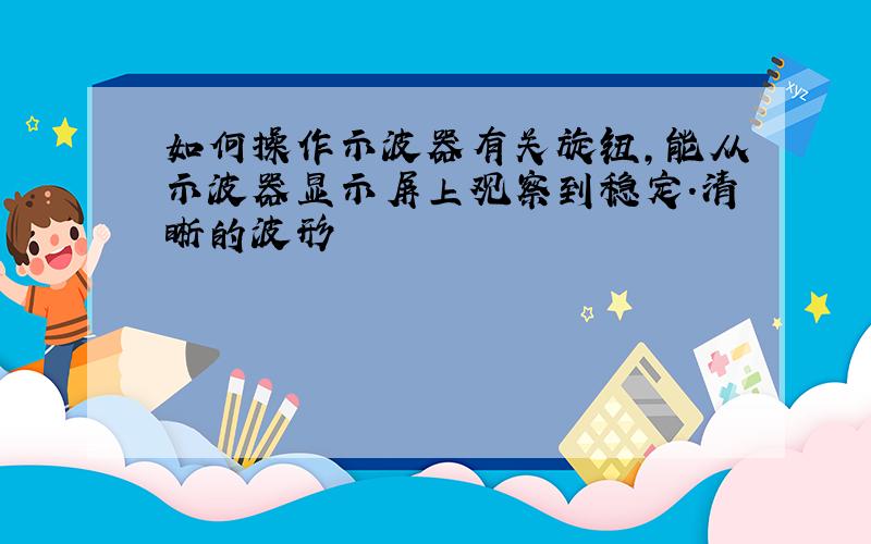 如何操作示波器有关旋钮,能从示波器显示屏上观察到稳定.清晰的波形