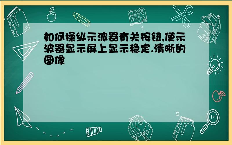 如何操纵示波器有关按钮,使示波器显示屏上显示稳定.清晰的图像