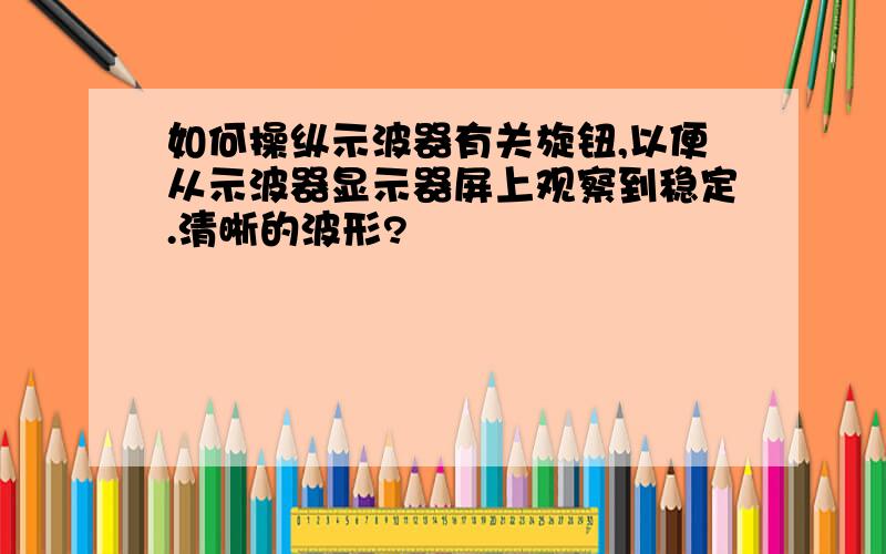 如何操纵示波器有关旋钮,以便从示波器显示器屏上观察到稳定.清晰的波形?