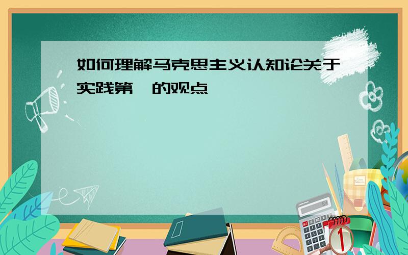 如何理解马克思主义认知论关于实践第一的观点