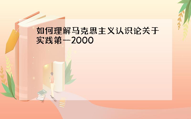 如何理解马克思主义认识论关于实践第一2000