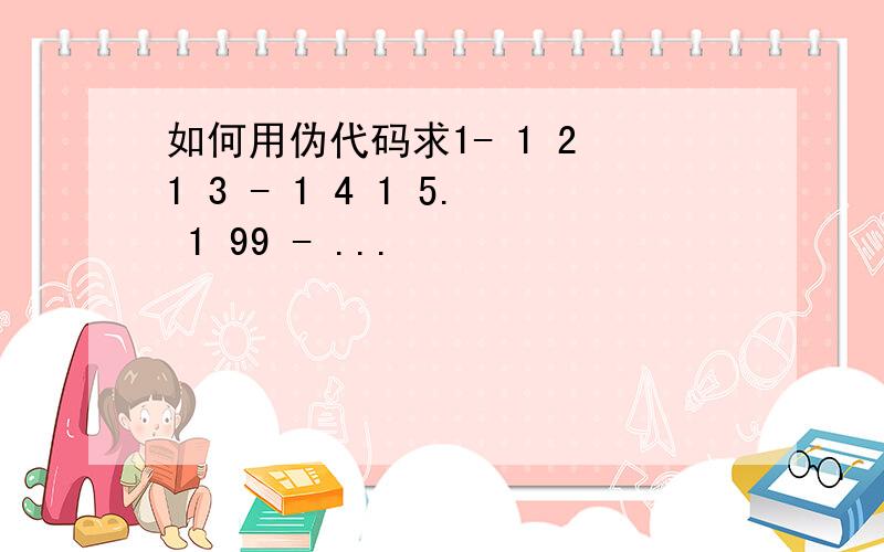 如何用伪代码求1- 1 2 1 3 - 1 4 1 5. 1 99 - ...