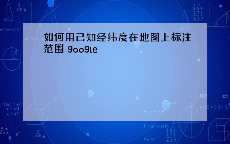 如何用已知经纬度在地图上标注范围 google