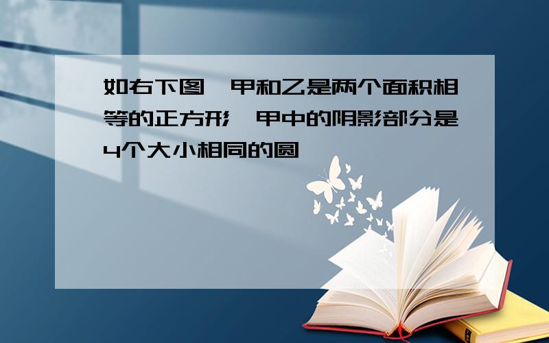 如右下图,甲和乙是两个面积相等的正方形,甲中的阴影部分是4个大小相同的圆