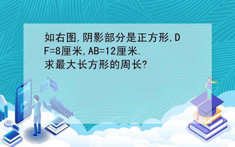 如右图,阴影部分是正方形,DF=8厘米,AB=12厘米.求最大长方形的周长?