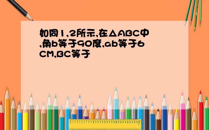 如同1,2所示,在△ABC中,角b等于90度,ab等于6CM,BC等于