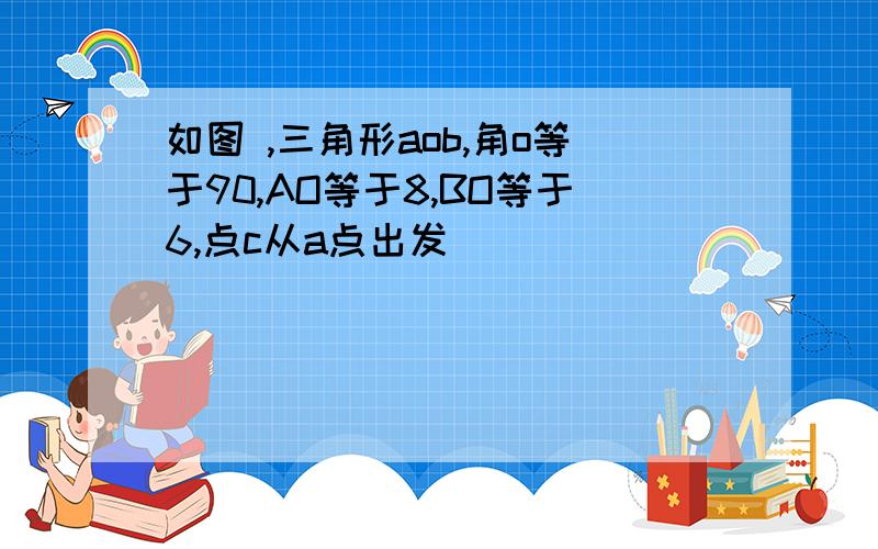 如图 ,三角形aob,角o等于90,AO等于8,BO等于6,点c从a点出发