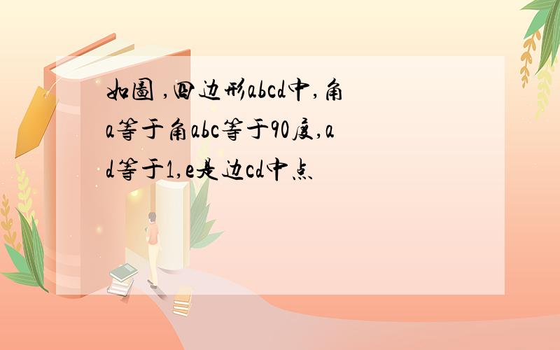 如图 ,四边形abcd中,角a等于角abc等于90度,ad等于1,e是边cd中点