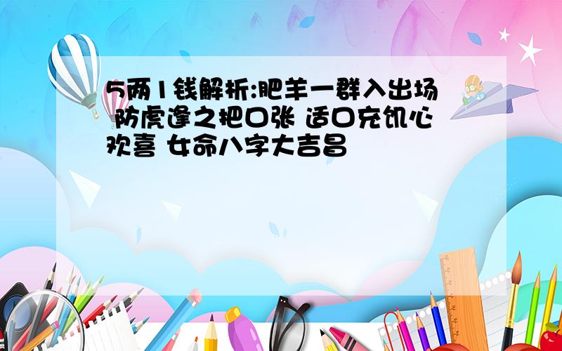 5两1钱解析:肥羊一群入出场 防虎逢之把口张 适口充饥心欢喜 女命八字大吉昌