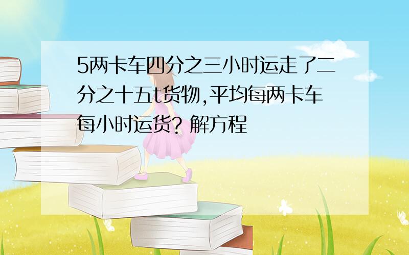 5两卡车四分之三小时运走了二分之十五t货物,平均每两卡车每小时运货? 解方程