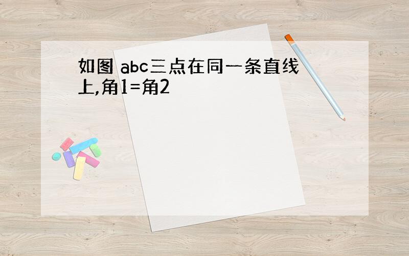 如图 abc三点在同一条直线上,角1=角2