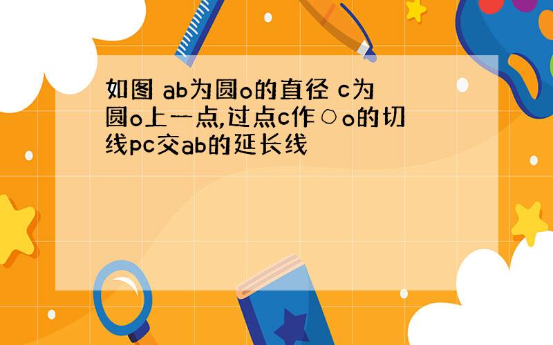 如图 ab为圆o的直径 c为圆o上一点,过点c作○o的切线pc交ab的延长线