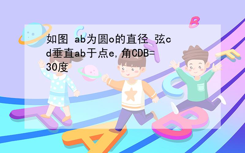 如图 ab为圆o的直径 弦cd垂直ab于点e,角CDB=30度