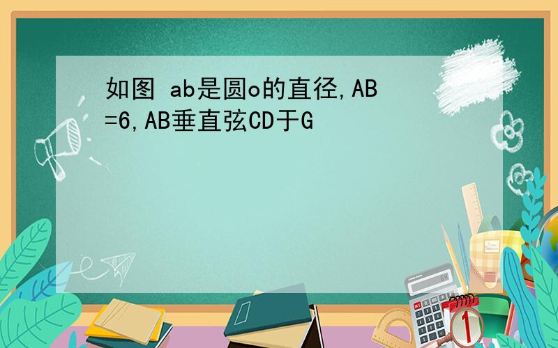 如图 ab是圆o的直径,AB=6,AB垂直弦CD于G