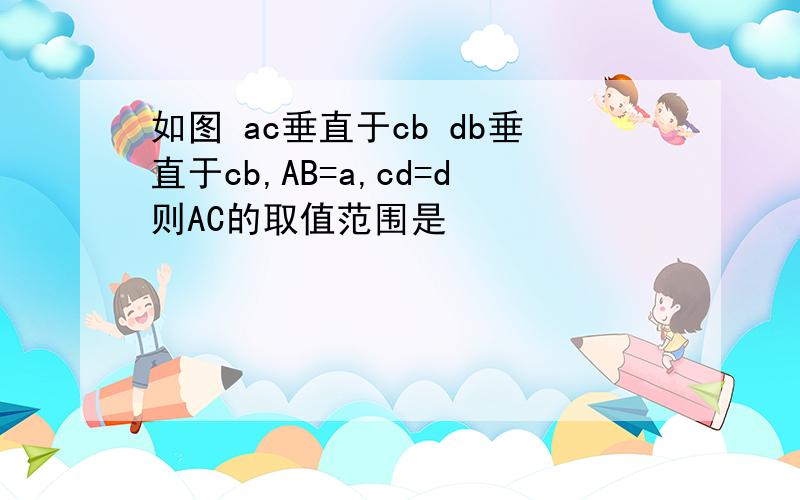 如图 ac垂直于cb db垂直于cb,AB=a,cd=d则AC的取值范围是