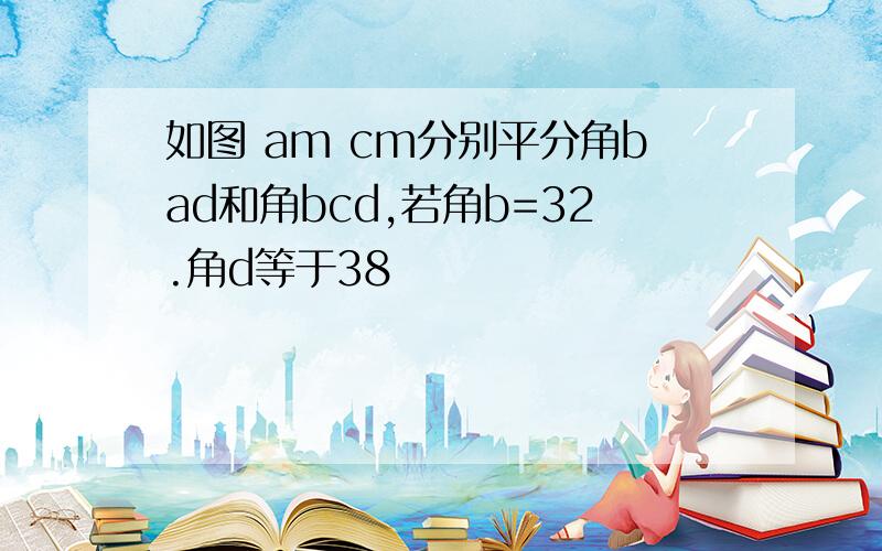 如图 am cm分别平分角bad和角bcd,若角b=32.角d等于38