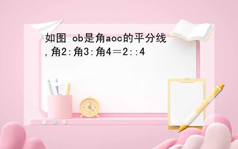 如图 ob是角aoc的平分线,角2:角3:角4＝2::4