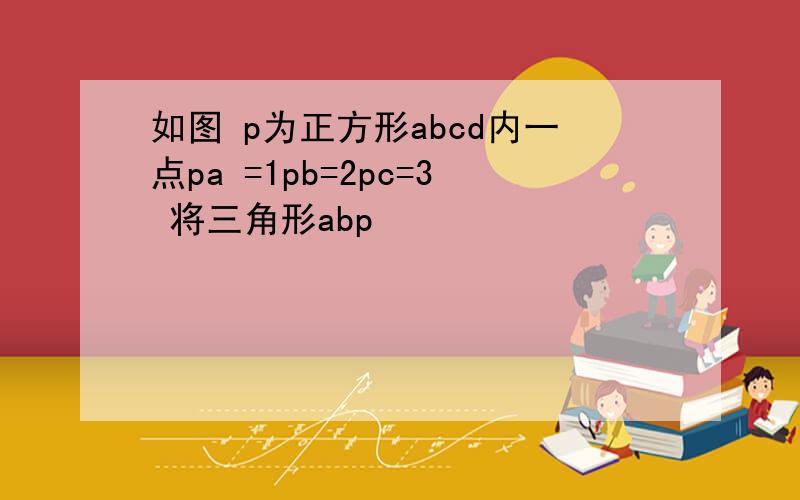 如图 p为正方形abcd内一点pa =1pb=2pc=3 将三角形abp