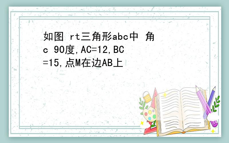 如图 rt三角形abc中 角c 90度,AC=12,BC=15,点M在边AB上