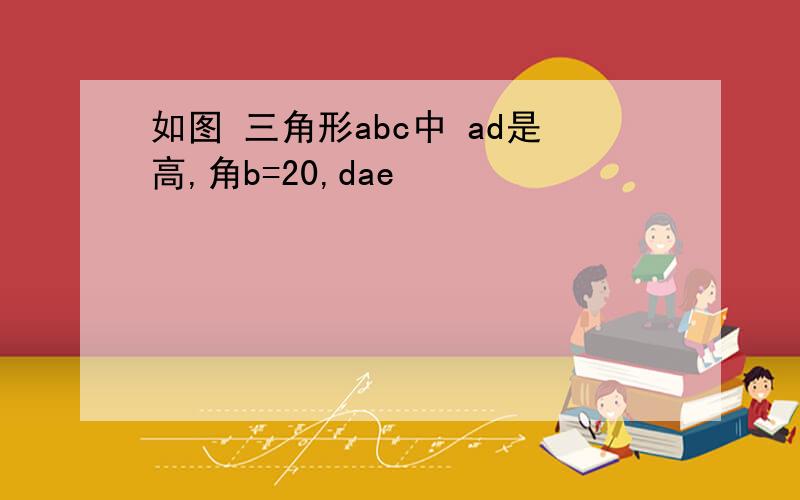 如图 三角形abc中 ad是高,角b=20,dae