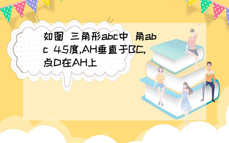 如图 三角形abc中 角abc 45度,AH垂直于BC,点D在AH上