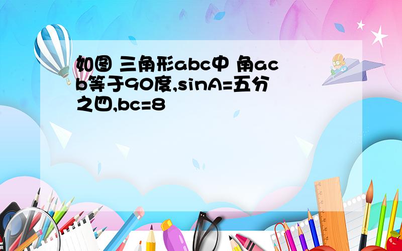 如图 三角形abc中 角acb等于90度,sinA=五分之四,bc=8