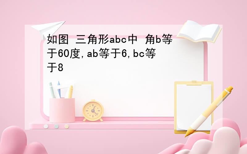 如图 三角形abc中 角b等于60度,ab等于6,bc等于8