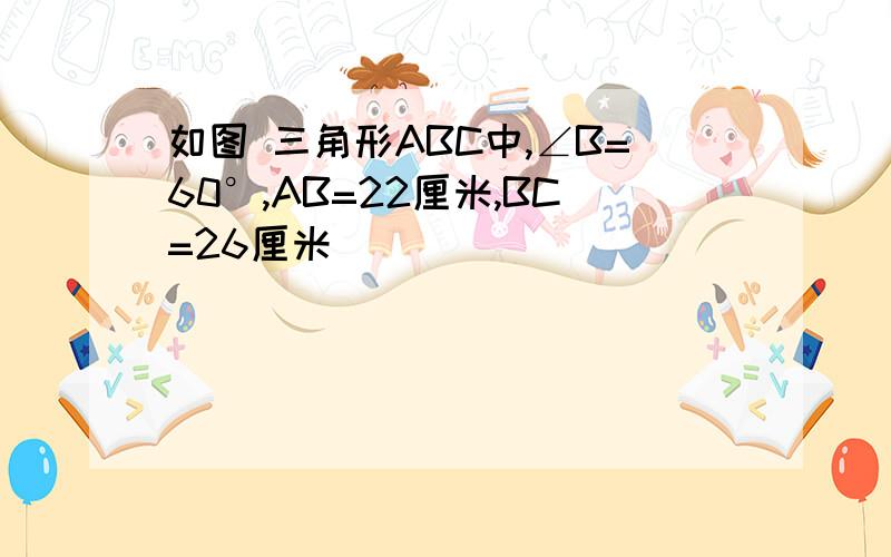 如图 三角形ABC中,∠B=60°,AB=22厘米,BC=26厘米