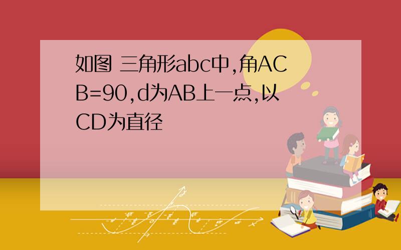 如图 三角形abc中,角ACB=90,d为AB上一点,以CD为直径