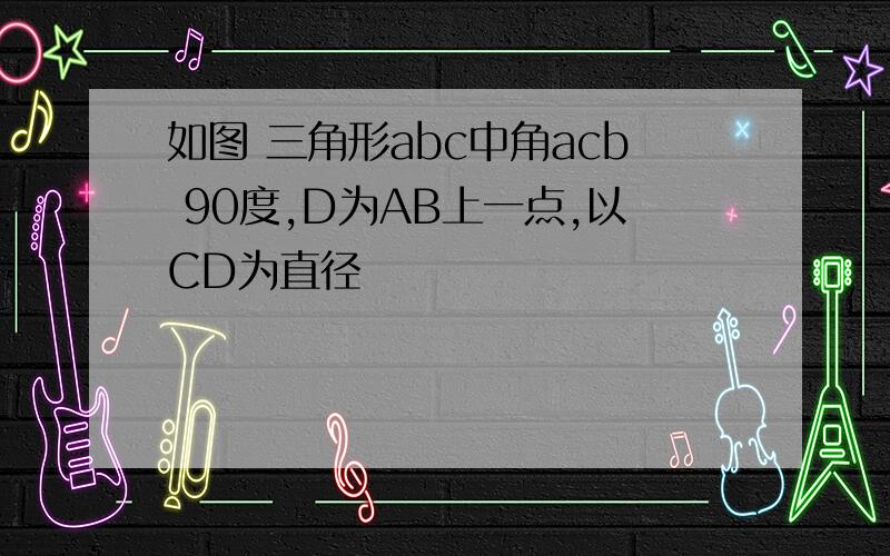 如图 三角形abc中角acb 90度,D为AB上一点,以CD为直径