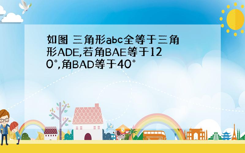 如图 三角形abc全等于三角形ADE,若角BAE等于120°,角BAD等于40°