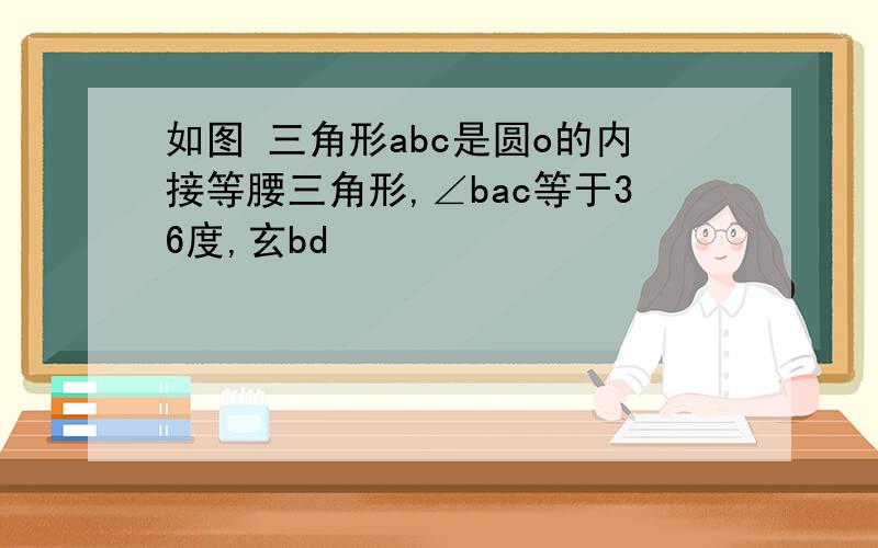 如图 三角形abc是圆o的内接等腰三角形,∠bac等于36度,玄bd