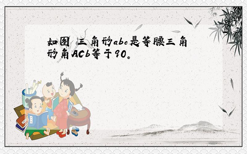 如图 三角形abc是等腰三角形角ACb等于90°