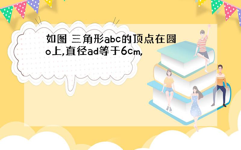 如图 三角形abc的顶点在圆o上,直径ad等于6cm,