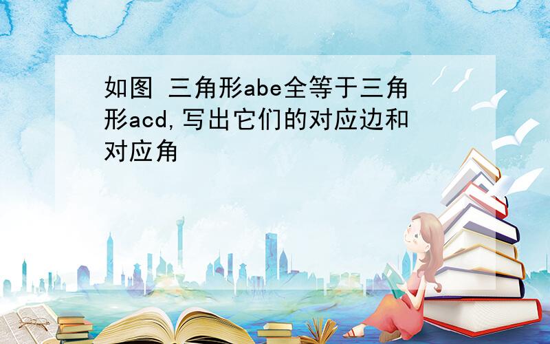 如图 三角形abe全等于三角形acd,写出它们的对应边和对应角