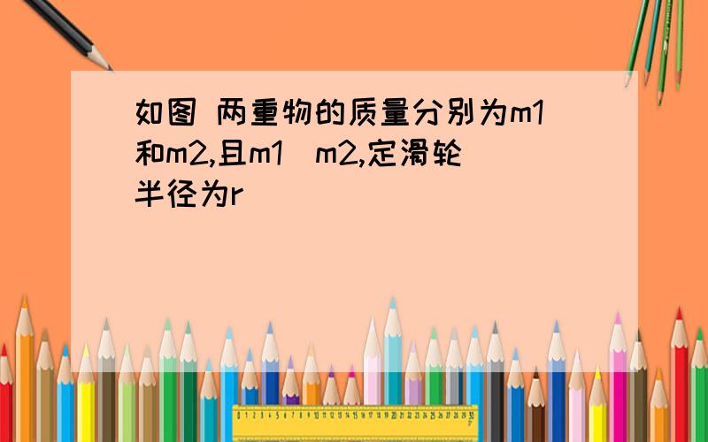 如图 两重物的质量分别为m1和m2,且m1〉m2,定滑轮半径为r