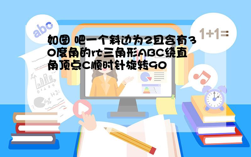 如图 吧一个斜边为2且含有30度角的rt三角形ABC绕直角顶点C顺时针旋转90