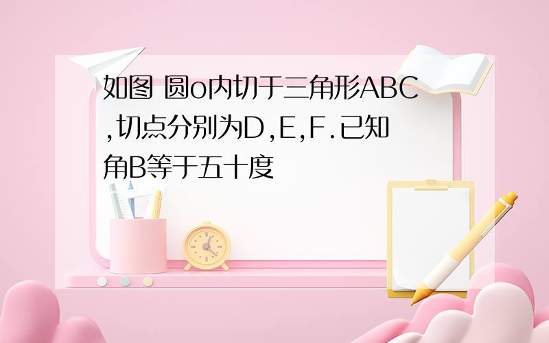 如图 圆o内切于三角形ABC,切点分别为D,E,F.已知角B等于五十度