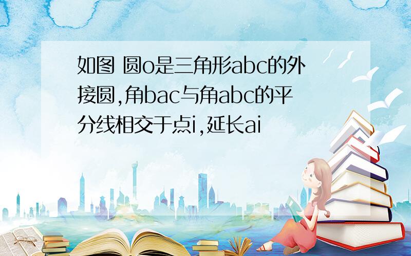 如图 圆o是三角形abc的外接圆,角bac与角abc的平分线相交于点i,延长ai